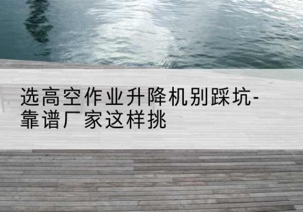 海港剪叉式升降机厂家-选高空作业升降机别踩坑-靠谱厂家这样挑
