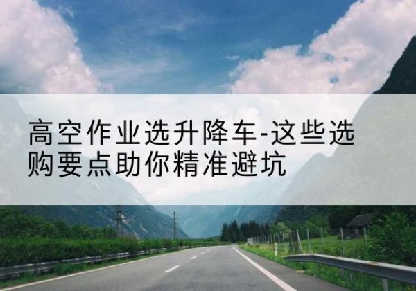 海港升降车厂家-高空作业选升降车-这些选购要点助你*避坑