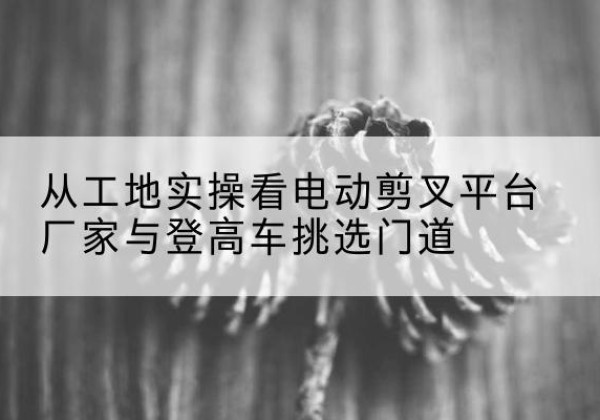 海港电动剪叉升降平台厂家-从工地实操看电动剪叉平台厂家与登高车挑选门道
